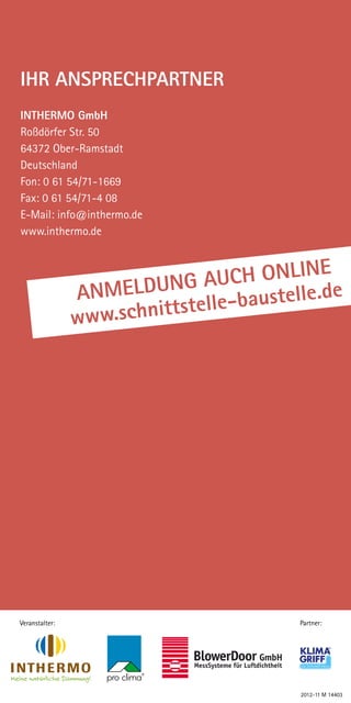 Ihr Ansprechpartner
INTHERMO GmbH
Roßdörfer Str. 50
64372 Ober-Ramstadt
Deutschland
Fon: 0 61 54/71-1669
Fax: 0 61 54/71-4 08
E-Mail: info@inthermo.de
www.inthermo.de


                                        nline
                Anmeldu    ng auch o lle.de
                                       ste
                www.schn ittstelle-bau




Veranstalter:                           Partner:




                                        2012-11 M 14403
 