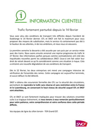 Vous avez vécu des conditions de transport très difficiles depuis l’accident de
Dudelange le 14 février dernier. CFL et SNCF ont fait le maximum pour vous
proposer des moyens de substitution, mais le service n’a certainement pas été à
la hauteur de vos attentes, ni de nos ambitions, et nous nous en excusons.
La première semaine la desserte a été assurée par cars puis par un service mixte
avec des trains. Nous avons ensuite annoncé une reprise progressive du trafic le
27 février. Des informations parfois perçues comme contradictoires ont créé des
inquiétudes nouvelles parmi les collaborateurs SNCF. Ceux-ci ont fait valoir leur
droit de retrait devant ce qu’ils considéraient comme une situation à risque. Cela
a entrainé une nouvelle dégradation de vos conditions de transport.
Dès le 22 février, les deux entreprises ont mené une campagne intensive de
vérification de l’ensemble des rames. Cette campagne est aujourd’hui terminée,
et aucun défaut n’a été détecté.
SNCF a obtenu des assurances formelles des CFL sur la sécurité des circulations,
permettant de reprendre le trafic sans réserve et sans restriction entre la France
et le Luxembourg, en conservant le haut niveau de sécurité auquel CFL et SNCF
sont attachées.
CFL et SNCF se sont fortement impliquées pour trouver des solutions ensemble
suite à ce tragique événement, et nous tenons à vous remercier particulièrement
pour votre patience, votre compréhension et votre confiance dans cette période
difficile.
Vos équipes de ligne du sillon lorrain - TER Grand EST.
Trafic fortement perturbé depuis le 14 février
 