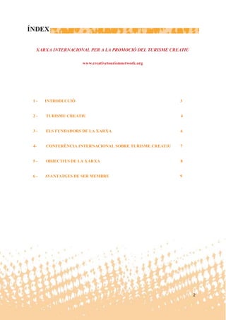 ÍNDEX

  XARXA INTERNACIONAL PER A LA PROMOCIÓ DEL TURISME CREATIU

                    www.creativetourismnetwork.org




 1-   INTRODUCCIÓ                                       3


 2-   TURISME CREATIU                                   4


 3-   ELS FUNDADORS DE LA XARXA                         6


 4-   CONFERÈNCIA INTERNACIONAL SOBRE TURISME CREATIU   7


 5-   OBJECTIUS DE LA XARXA                             8


 6-   AVANTATGES DE SER MEMBRE                          9




                                                              2
 