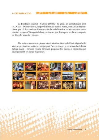 1- INTRODUCCIÓ



       La Fundació Societat i Cultura (FUSIC) ha creat, en col•laboració amb
l’ADC,EP i l’Osservatorio, respectivament de París i Roma, una xarxa interna-
cional per tal de canalitzar i incrementar la mobilitat dels turistes creatius entre
ciutats i regions d’Europa i d’altres continents que destaquen per la seva capaci-
tat d’acollir aquests visitants.


       Els turistes creatius exploren noves destinacions amb l’únic objectiu de
viure experiències creatives – mitjançant l’aprenentatge, la creació o l’exhibició
del seu talent - per això resulta pertinent proposar-los destins i propostes que
s’adeqüin amb les seves exigències.




                                                               Creative Tourism Network   3
 
