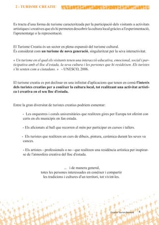 2 - TURISME CREATIU



Es tracta d’una forma de turisme caracteritzada per la participació dels visitants a activitats
artístiques i creatives que els hi permeten descobrir la cultura local gràcies a l’experimentació,
l’aprenentatge o la representació.


El Turisme Creatiu és un sector en plena expansió del turisme cultural.
És considerat com un turisme de nova generació, singularitzat per la seva interactivitat.

« Un turisme en el qual els visitants tenen una interacció educativa, emocional, social i par-
ticipativa amb el lloc d’estada, la seva cultura i les persones que hi resideixen. Els turistes
s’hi senten com a ciutadans. » - UNESCO, 2006.


El turisme creatiu es pot declinar en una inﬁnitat d’aplicacions que tenen en comú l’interés
dels turistes creatius per a conèixer la cultura local, tot realitzant una activitat artísti-
ca i creativa en el seu lloc d’estada.


Entre la gran diversitat de turistes creatius podríem esmentar:

      - Les orquestres i corals universitàries que realitzen gires per Europa tot oferint con
      certs en els municipis on fan estada.

      - Els aﬁcionats al ball que recorren el món per participar en cursos i tallers.

      - Els turistes que realitzen un curs de dibuix, pintura, ceràmica durant les seves va
       cances.

      - Els artistes - professionals o no - que realitzen una residència artística per inspirar-
      se de l’atmosfera creativa del lloc d’estada.


                                    ... i de manera general,
                   totes les persones interessades en conèixer i compartir
                     les tradicions i cultures d’un territori, tot vivint-les.




                                                                      Creative Tourism Network   4
 