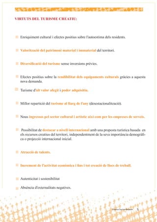VIRTUTS DEL TURISME CREATIU:



  Enriquiment cultural i efectes positius sobre l’autoestima dels residents.


  Valorització del patrimoni material i immaterial del territori.


  Diversiﬁcació del turisme sense inversions prèvies.


  Efectes positius sobre la rendibilitat dels equipaments culturals gràcies a aquesta
  nova demanda.

  Turisme d’alt valor afegit i poder adquisitiu.


  Millor repartició del turisme al llarg de l’any (desestacionalització).


  Nous ingressos pel sector cultural i artístic així com per les empreses de serveis.


   Possibilitat de destacar a nivell internacional amb una proposta turística basada en
  els recursos creatius del territori, independentment de la seva importància demogràﬁ-
  ca o projecció internacional inicial.


  Atracció de talents.


  Increment de l’activitat econòmica i ﬁns i tot creació de llocs de treball.


  Autenticitat i sostenibilitat

  Absència d’externalitats negatives.




                                                                  Creative Tourism Network   5   5
 