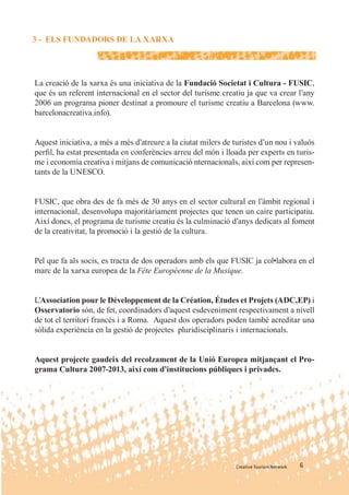 3 - ELS FUNDADORS DE LA XARXA




La creació de la xarxa és una iniciativa de la Fundació Societat i Cultura - FUSIC,
que és un referent internacional en el sector del turisme creatiu ja que va crear l’any
2006 un programa pioner destinat a promoure el turisme creatiu a Barcelona (www.
barcelonacreativa.info).


Aquest iniciativa, a més a més d’atreure a la ciutat milers de turistes d’un nou i valuós
perﬁl, ha estat presentada en conferències arreu del món i lloada per experts en turis-
me i economia creativa i mitjans de comunicació nternacionals, així com per represen-
tants de la UNESCO.


FUSIC, que obra des de fa més de 30 anys en el sector cultural en l’àmbit regional i
internacional, desenvolupa majoritàriament projectes que tenen un caire participatiu.
Així doncs, el programa de turisme creatiu és la culminació d’anys dedicats al foment
de la creativitat, la promoció i la gestió de la cultura.


Pel que fa als socis, es tracta de dos operadors amb els que FUSIC ja col•labora en el
marc de la xarxa europea de la Fête Européenne de la Musique.


L’Association pour le Développement de la Création, Études et Projets (ADC,EP) i
Osservatorio són, de fet, coordinadors d’aquest esdeveniment respectivament a nivell
de tot el territori francès i a Roma. Aquest dos operadors poden també acreditar una
sòlida experiència en la gestió de projectes pluridisciplinaris i internacionals.


Aquest projecte gaudeix del recolzament de la Unió Europea mitjançant el Pro-
grama Cultura 2007-2013, així com d’institucions públiques i privades.




                                                                Creative Tourism Network   6
 