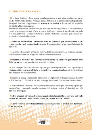 5 - OBJECTIUS DE LA XARXA :


- Identiﬁcar, distingir i donar a conèixer els agents que actuen a favor del turisme crea-
tiu. Es pot tractar d’entitats privades que es dediquen a la gestió d’activitats participa-
tives però sobre tot d’organismes de promoció de territoris dotats amb un potencial
per acollir el turisme creatiu.
Aquests es diferencien de destinacions més convencionals gràcies a la seva atmosfera
creativa, generalment fruit d’una herència històrica, cultural i social així com pels
recursos, activitats i infraestructures que posen a l’abast de visitants que cerquen ex-
periències culturals i humanes.

- Ajudar les destinacions i iniciatives amb un potencial per desenvolupar el tu-
risme creatiu en el seu territori a adaptar les seves ofertes a les especiﬁcitats de la
demanda.

- Assessorar i transmetre el “savoir-faire” dels territoris-membres, a territoris interes-
sats en desenvolupar un programa a favor del turisme creatiu.

- Fomentar la mobilitat dels turistes creatius entre els territoris que formen part
de la xarxa, tot proposant-los uns itineraris creatius.

- Crear sinèrgies entre les ciutats i regions que formen part de la xarxa, que tinguin
efectes positius tant a nivell de la seva projecció internacional com de la pertinència
dels projectes artístics realitzats.

- Fomentar el diàleg intercultural mitjançant la implicació de la ciutadania, del sector
artístic i cultural i de les institucions en un projecte comú de dimensió internacional.

- Crear un marc d’intercanvi arran del turisme creatiu en el qual conﬂueixin planteja-
ments teòrics i casos pràctics relacionats amb el turisme creatiu, afí d’establir un codi
de bones pràctiques.

- Nodrir el cercle virtuós del turisme creatiu tot afavorint la cooperació entre els
sectors del turisme i de la cultura, entre els sectors privats i públic.

- Donar a conèixer les cultures i tradicions locals gràcies a la transmissió de savoir-
faire autèntics.




                                                                    Creative Tourism Network   8
 