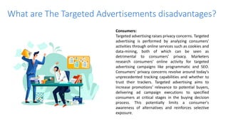 What are The Targeted Advertisements disadvantages?
Consumers:
Targeted advertising raises privacy concerns. Targeted
advertising is performed by analyzing consumers'
activities through online services such as cookies and
data-mining, both of which can be seen as
detrimental to consumers' privacy. Marketers
research consumers' online activity for targeted
advertising campaigns like programmatic and SEO.
Consumers' privacy concerns revolve around today's
unprecedented tracking capabilities and whether to
trust their trackers. Targeted advertising aims to
increase promotions' relevance to potential buyers,
delivering ad campaign executions to specified
consumers at critical stages in the buying decision
process. This potentially limits a consumer's
awareness of alternatives and reinforces selective
exposure.
 