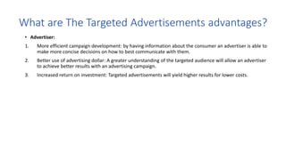 • Advertiser:
1. More efficient campaign development: by having information about the consumer an advertiser is able to
make more concise decisions on how to best communicate with them.
2. Better use of advertising dollar: A greater understanding of the targeted audience will allow an advertiser
to achieve better results with an advertising campaign.
3. Increased return on investment: Targeted advertisements will yield higher results for lower costs.
 
