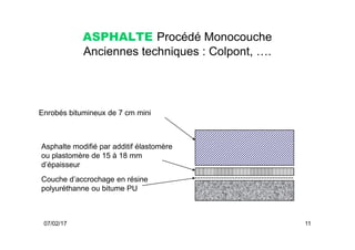 ASPHALTE Procédé Monocouche
Anciennes techniques : Colpont, ….
Enrobés bitumineux de 7 cm mini
07/02/17 11
Couche d’accrochage en résine
polyuréthanne ou bitume PU
Asphalte modifié par additif élastomère
ou plastomère de 15 à 18 mm
d’épaisseur
 