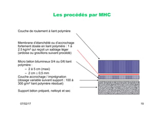 Les procédés par MHC
Couche de roulement à liant polymère
Membrane d’étanchéité ou d’accrochage
fortement dosée en liant polymère : 1 à
2.5 kg/m² qui reçoit un sablage léger
(ardoise ou gravillons suivant procédé)
07/02/17 19
Micro béton bitumineux 0/4 ou 0/6 liant
polymère :
– 2 à 5 cm (maxi)
– 2 cm  0,5 mm
Couche accrochage / imprégnation
(dosage variable suivant support : 100 à
300 g/m² liant polymère résiduel)
Support béton préparé, nettoyé et sec
 