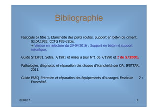 Fascicule 67 titre 1. Etanchéité des ponts routes. Support en béton de ciment.
03.04.1985. CCTG F85-32bis.
+ Version en relecture du 29-04-2016 : Support en béton et support
métallique.
Guide STER 81. Setra. 7/1981 et mises à jour N°1 de 7/1990 et 2 de 5/2001.
Bibliographie
07/02/17 2
Guide STER 81. Setra. 7/1981 et mises à jour N°1 de 7/1990 et 2 de 5/2001.
Pathologies, diagnostic et réparation des chapes d’étanchéité des OA. IFSTTAR.
2011.
Guide FAEQ. Entretien et réparation des équipements d’ouvrages. Fascicule 2 :
Etanchéité.
 