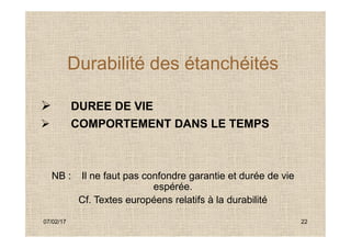 Durabilité des étanchéités
 DUREE DE VIE
 COMPORTEMENT DANS LE TEMPS
07/02/17 22
 COMPORTEMENT DANS LE TEMPS
NB : Il ne faut pas confondre garantie et durée de vie
espérée.
Cf. Textes européens relatifs à la durabilité
 
