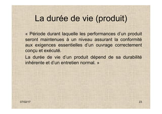 La durée de vie (produit)
« Période durant laquelle les performances d’un produit
seront maintenues à un niveau assurant la conformité
aux exigences essentielles d’un ouvrage correctement
conçu et exécuté.
La durée de vie d’un produit dépend de sa durabilité
07/02/17 23
La durée de vie d’un produit dépend de sa durabilité
inhérente et d’un entretien normal. »
 