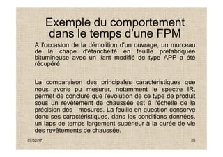 Exemple du comportement
dans le temps d’une FPM
A l'occasion de la démolition d'un ouvrage, un morceau
de la chape d'étanchéité en feuille préfabriquée
bitumineuse avec un liant modifié de type APP a été
récupéré
07/02/17 26
La comparaison des principales caractéristiques que
nous avons pu mesurer, notamment le spectre IR,
permet de conclure que l'évolution de ce type de produit
sous un revêtement de chaussée est à l'échelle de la
précision des mesures. La feuille en question conserve
donc ses caractéristiques, dans les conditions données,
un laps de temps largement supérieur à la durée de vie
des revêtements de chaussée.
 
