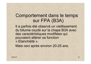 Comportement dans le temps
sur FPA (B3A)
Il a parfois été observé un vieillissement
du bitume oxydé sur la chape B3A avec
des caractéristiques modifiées qui
07/02/17 27
du bitume oxydé sur la chape B3A avec
des caractéristiques modifiées qui
pouvaient altérer sa fonction
« Etanchéité ».
Mais ceci après environ 20-25 ans.
 