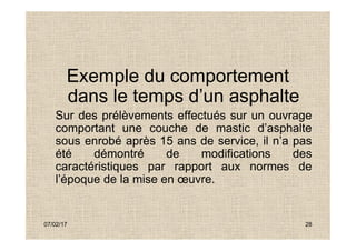 Exemple du comportement
dans le temps d’un asphalte
Sur des prélèvements effectués sur un ouvrage
comportant une couche de mastic d’asphalte
07/02/17 28
comportant une couche de mastic d’asphalte
sous enrobé après 15 ans de service, il n’a pas
été démontré de modifications des
caractéristiques par rapport aux normes de
l’époque de la mise en œuvre.
 