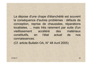 La dépose d'une chape d'étanchéité est souvent
la conséquence d'autres problèmes : défauts de
conception, reprise de chaussées, réparations
localisées, ... mais très rarement par suite d'un
vieillissement accéléré des matériaux
07/02/17 29
vieillissement accéléré des matériaux
constitutifs, en l'état actuel de nos
connaissances.
(Cf. article Bulletin OA, N° 48 Avril 2005)
 