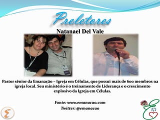 PreletoresNatanael Del ValePastor sênior da Emanação – Igreja em Células, que possui mais de 600 membros na igreja local. Seu ministério é o treinamento de Liderança e o crescimento explosivo da Igreja em Células.Fonte: www.emanacao.comTwitter: @emanacao
