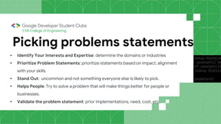 CVR College of Engineering
Picking problems statements
• Identify Your Interests and Expertise: determine the domains or industries
• Prioritize Problem Statements: prioritize statements based on impact, alignment
with your skills.
• Stand Out: uncommon and not something everyone else is likely to pick.
• Helps People: Try to solve a problem that will make things better for people or
businesses.
• Validate the problem statement: prior implementations, need, cost, etc.
 