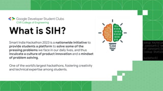 CVR College of Engineering
What is SIH?
Smart India Hackathon 2023 is a nationwide initiative to
provide students a platform to solve some of the
pressing problems we face in our daily lives, and thus
inculcate a culture of product innovation and a mindset
of problem solving.
One of the world's largest hackathons, fostering creativity
and technical expertise among students.
 