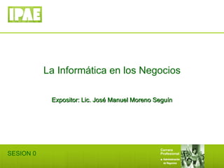 La Informática en los Negocios Expositor: Lic. José Manuel Moreno Seguín SESION 0 