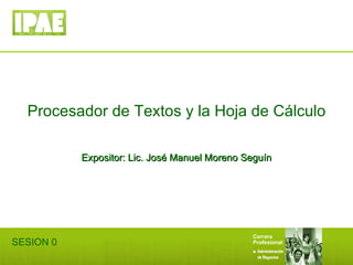 Procesador de Textos y la Hoja de Cálculo Expositor: Lic. José Manuel Moreno Seguín SESION 0 