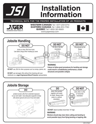 Installation
                       Information
TECHNICAL DATA FOR THE PROPER INSTALLATION OF JSI PRODUCTS

               WESTERN CANADA Tel: 1-877-259-0714
               EASTERN CANADA Tel: 1-866-913-7790
                   QUEBEC Tel: 1-800-361-8669
                        www.jagerewp.com




                                                        VER 070627