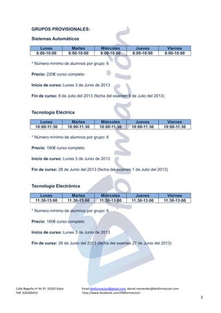 Calle Begoña nº 44 3º; 33202 Gijón Email:dmformacion@gmail.com; daniel.menendez@dmformacion.com
Telf: 626366452 http://www.facebook.com/DMformacion/
3
GRUPOS PROVISIONALES:
Sistemas Automáticos
* Número mínimo de alumnos por grupo: 6
Precio: 220€ curso completo
Inicio de curso: Lunes 3 de Junio de 2013
Fin de curso: 8 de Julio del 2013 (fecha del examen 9 de Julio del 2013)
Tecnología Eléctrica
* Número mínimo de alumnos por grupo: 6
Precio: 180€ curso completo
Inicio de curso: Lunes 3 de Junio de 2013
Fin de curso: 28 de Junio del 2013 (fecha del examen 1 de Julio del 2013)
Tecnología Electrónica
* Número mínimo de alumnos por grupo: 6
Precio: 160€ curso completo
Inicio de curso: Lunes 3 de Junio de 2013
Fin de curso: 26 de Junio del 2013 (fecha del examen 27 de Junio del 2013)
Lunes Martes Miércoles Jueves Viernes
8:00-10:00 8:00-10:00 8:00-10:00 8:00-10:00 8:00-10:00
Lunes Martes Miércoles Jueves Viernes
10:00-11:30 10:00-11:30 10:00-11:30 10:00-11:30 10:00-11:30
Lunes Martes Miércoles Jueves Viernes
11:30-13:00 11:30-13:00 11:30-13:00 11:30-13:00 11:30-13:00
 