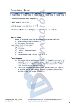 Calle Begoña nº 44 3º; 33202 Gijón Email:dmformacion@gmail.com; daniel.menendez@dmformacion.com
Telf: 626366452 http://www.facebook.com/DMformacion/
4
Automatización y Control
* Número mínimo de alumnos por grupo: 6
Precio: 180€ curso completo
Inicio de curso: Lunes 3 de Junio de 2013
Fin de curso: 1 de Julio del 2013 (fecha del examen 2 de Julio del 2013)
Inscripciones:
Enviar un correo electrónico a cualquiera de las siguientes direcciones:
 daniel.menendez@dmformacion.com
 dmformacion@gmail.com
Incluyendo la siguiente información:
 Nombre.
 Asignatura.
 Teléfono y correo electrónico.
 DNI/NIF.
 Forma de Pago. (solo indicar la forma de pago)
Forma de pago:
 Domiciliación bancaria (el cargo se realizará en dos partes, el primero a lo
largo de la primera semana del curso cuyo importe será el correspondiente
a la mitad del precio del curso y el segundo en la tercera semana del curso
por el resto del importe (método preferido).
 Efectivo (en dos pagos de importe la mitad del precio del curso, a realizar
en el mismo periodo que mediante domiciliación bancaria o en un único
pago del importe total durante el curso).
Lunes Martes Miércoles Jueves Viernes
13:00-14:30 13:00-14:30 13:00-14:30 13:00-14:30 13:00-14:30
 