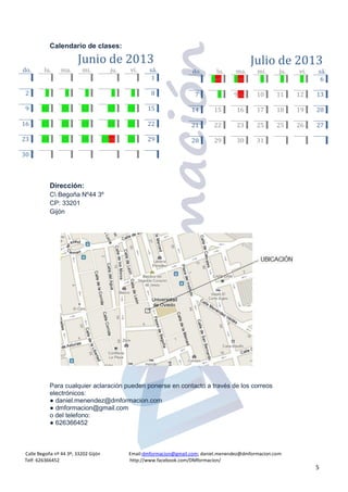 Calle Begoña nº 44 3º; 33202 Gijón Email:dmformacion@gmail.com; daniel.menendez@dmformacion.com
Telf: 626366452 http://www.facebook.com/DMformacion/
5
Calendario de clases:
Dirección:
C Begoña Nº44 3º
CP: 33201
Gijón
Para cualquier aclaración pueden ponerse en contacto a través de los correos
electrónicos:
● daniel.menendez@dmformacion.com
● dmformacion@gmail.com
o del telefono:
● 626366452
Junio de 2013
do. lu. ma. mi. ju. vi. sá.
1
2 3 4 5 6 7 8
9 10 11 12 13 14 15
16 17 18 19 20 21 22
23 24 25 26 27ex 28 29
30
Julio de 2013
do. lu. ma. mi. ju. vi. sá.
1ex 2ex 3 4 5 6
7 8 9ex 10 11 12 13
14 15 16 17 18 19 20
21 22 23 25 25 26 27
28 29 30 31
 