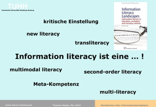 TUHH
Technische Universität Hamburg-Harburg




                                         kritische Einstellung

                             new literacy
                                                             transliteracy


               Information literacy ist eine … !
         multimodal literacy                                         second-order literacy

                                     Meta-Kompetenz
                                                                          multi-literacy

    www.tub.tu-harburg.de                   Thomas Hapke, Mai 2010         Nachdenken über Informationskompetenz
 