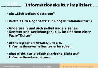 TUHH
Technische Universität Hamburg-Harburg   Informationskultur impliziert …

          • ein „Sich-selbst-Gestalten“

          • Vielfalt (im Gegensatz zur Google-“Monokultur“)

          • Anderssein und sich selbst anders sehen
          • Kontext und Beziehungen, z.B. im Rahmen einer
            Fach-“Kultur“

          • ethnologischen Ansatz, um z.B.
            Informationsverhalten zu erforschen

          • eine nicht nur bibliothekarische Sicht auf
            Informationskompetenz

    www.tub.tu-harburg.de                   Thomas Hapke, Mai 2010   Nachdenken über Informationskompetenz
 