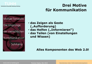 TUHH
Technische Universität Hamburg-Harburg                              Drei Motive
                                                             für Kommunikation


                                         • das Zeigen als Geste
                                           („Aufforderung)
                                         • das Helfen („Informieren“)
                                         • das Teilen (von Einstellungen
                                           und Wissen)



                                                 Alles Komponenten des Web 2.0!



    www.tub.tu-harburg.de                 Thomas Hapke, Mai 2010   Nachdenken über Informationskompetenz
 