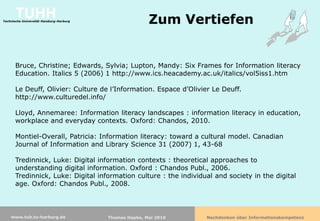 TUHH
Technische Universität Hamburg-Harburg
                                                        Zum Vertiefen


      Bruce, Christine; Edwards, Sylvia; Lupton, Mandy: Six Frames for Information literacy
      Education. Italics 5 (2006) 1 http://www.ics.heacademy.ac.uk/italics/vol5iss1.htm

      Le Deuff, Olivier: Culture de l’Information. Espace d’Olivier Le Deuff.
      http://www.culturedel.info/

      Lloyd, Annemaree: Information literacy landscapes : information literacy in education,
      workplace and everyday contexts. Oxford: Chandos, 2010.

      Montiel-Overall, Patricia: Information literacy: toward a cultural model. Canadian
      Journal of Information and Library Science 31 (2007) 1, 43-68

      Tredinnick, Luke: Digital information contexts : theoretical approaches to
      understanding digital information. Oxford : Chandos Publ., 2006.
      Tredinnick, Luke: Digital information culture : the individual and society in the digital
      age. Oxford: Chandos Publ., 2008.



    www.tub.tu-harburg.de                Thomas Hapke, Mai 2010   Nachdenken über Informationskompetenz
 