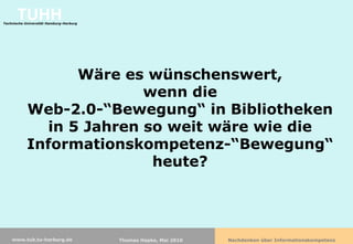 TUHH
Technische Universität Hamburg-Harburg




                  Wäre es wünschenswert,
                          wenn die
            Web-2.0-“Bewegung“ in Bibliotheken
              in 5 Jahren so weit wäre wie die
            Informationskompetenz-“Bewegung“
                           heute?




    www.tub.tu-harburg.de                Thomas Hapke, Mai 2010   Nachdenken über Informationskompetenz
 