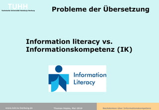 TUHH
Technische Universität Hamburg-Harburg   Probleme der Übersetzung



                           Information literacy vs.
                           Informationskompetenz (IK)




    www.tub.tu-harburg.de                Thomas Hapke, Mai 2010   Nachdenken über Informationskompetenz
 