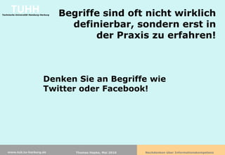 TUHH
Technische Universität Hamburg-Harburg   Begriffe sind oft nicht wirklich
                                           definierbar, sondern erst in
                                                der Praxis zu erfahren!



                                 Denken Sie an Begriffe wie
                                 Twitter oder Facebook!




    www.tub.tu-harburg.de                   Thomas Hapke, Mai 2010   Nachdenken über Informationskompetenz
 