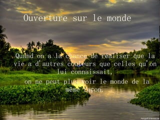 Ouverture sur le monde Quand on a la chance de réaliser que la vie a d'autres couleurs que celles qu'on lui connaissait, on ne peut plus voir le monde de la même façon. 