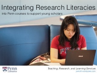 Integrating Research Literacies
into Penn courses to support young scholars
Teaching, Research, and Learning Services
penntrl.wordpress.com
 