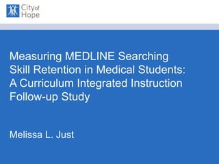 Measuring MEDLINE Searching Skill Retention in Medical Students: A Curriculum Integrated Instruction Follow-up Study Melissa L. Just 