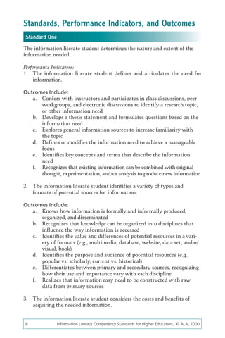 Standards, Performance Indicators, and Outcomes
 Standard One
The information literate student determines the nature and extent of the
information needed.

Performance Indicators:
1.	 The information literate student defines and articulates the need for
    information.

Outcomes Include:
   a.	 Confers with instructors and participates in class discussions, peer
       workgroups, and electronic discussions to identify a research topic,
       or other information need
   b.	 Develops a thesis statement and formulates questions based on the
       information need
   c.	 Explores general information sources to increase familiarity with
       the topic
   d.	 Defines or modifies the information need to achieve a manageable
       focus
   e.	 Identifies key concepts and terms that describe the information
       need
   f.	 Recognizes that existing information can be combined with original
       thought, experimentation, and/or analysis to produce new information

2.	 The information literate student identifies a variety of types and
    formats of potential sources for information.

Outcomes Include:
   a.	 Knows how information is formally and informally produced,
       organized, and disseminated
   b.	 Recognizes that knowledge can be organized into disciplines that
       influence the way information is accessed
   c.	 Identifies the value and differences of potential resources in a vari-
       ety of formats (e.g., multimedia, database, website, data set, audio/
       visual, book)
   d.	 Identifies the purpose and audience of potential resources (e.g.,
       popular vs. scholarly, current vs. historical)
   e.	 Differentiates between primary and secondary sources, recognizing
       how their use and importance vary with each discipline
   f.	 Realizes that information may need to be constructed with raw
       data from primary sources

3.	 The information literate student considers the costs and benefits of
    acquiring the needed information.


8	              Information Literacy Competency Standards for Higher Education, © ALA, 2000
 