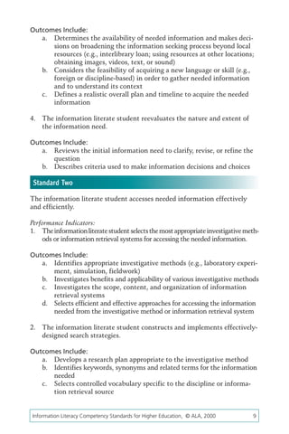 Outcomes Include:
   a.	 Determines the availability of needed information and makes deci-
       sions on broadening the information seeking process beyond local
       resources (e.g., interlibrary loan; using resources at other locations;
       obtaining images, videos, text, or sound)
   b.	 Considers the feasibility of acquiring a new language or skill (e.g.,
       foreign or discipline-based) in order to gather needed information
       and to understand its context
   c.	 Defines a realistic overall plan and timeline to acquire the needed
       information

4.	 The information literate student reevaluates the nature and extent of
    the information need.

Outcomes Include:
   a.	 Reviews the initial information need to clarify, revise, or refine the
       question
   b.	 Describes criteria used to make information decisions and choices

 Standard Two
The information literate student accesses needed information effectively
and efficiently.

Performance Indicators:
1.	 The information literate student selects the most appropriate investigative meth-
    ods or information retrieval systems for accessing the needed information.

Outcomes Include:
   a.	 Identifies appropriate investigative methods (e.g., laboratory experi-
       ment, simulation, fieldwork)
   b.	 Investigates benefits and applicability of various investigative methods
   c.	 Investigates the scope, content, and organization of information
       retrieval systems
   d.	 Selects efficient and effective approaches for accessing the information
       needed from the investigative method or information retrieval system

2.	 The information literate student constructs and implements effectively-
    designed search strategies.

Outcomes Include:
   a.	 Develops a research plan appropriate to the investigative method
   b.	 Identifies keywords, synonyms and related terms for the information
       needed
   c.	 Selects controlled vocabulary specific to the discipline or informa-
       tion retrieval source


Information Literacy Competency Standards for Higher Education, © ALA, 2000	      9
 