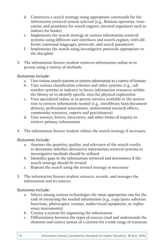 d.	 Constructs a search strategy using appropriate commands for the
          information retrieval system selected (e.g., Boolean operators, trun-
          cation, and proximity for search engines; internal organizers such as
          indexes for books)
      e.	 Implements the search strategy in various information retrieval
          systems using different user interfaces and search engines, with dif-
          ferent command languages, protocols, and search parameters
      f.	 Implements the search using investigative protocols appropriate to
          the discipline

3.	 The information literate student retrieves information online or in
    person using a variety of methods.

Outcomes Include:
   a.	 Uses various search systems to retrieve information in a variety of formats
   b.	 Uses various classification schemes and other systems (e.g., call
       number systems or indexes) to locate information resources within
       the library or to identify specific sites for physical exploration
   c.	 Uses specialized online or in person services available at the institu-
       tion to retrieve information needed (e.g., interlibrary loan/document
       delivery, professional associations, institutional research offices,
       community resources, experts and practitioners)
   d.	 Uses surveys, letters, interviews, and other forms of inquiry to
       retrieve primary information

4.	 The information literate student refines the search strategy if necessary.

Outcomes Include:
   a.	 Assesses the quantity, quality, and relevance of the search results
       to determine whether alternative information retrieval systems or
       investigative methods should be utilized
   b.	 Identifies gaps in the information retrieved and determines if the
       search strategy should be revised
   c.	 Repeats the search using the revised strategy as necessary

5.	 The information literate student extracts, records, and manages the
    information and its sources.

Outcomes Include:
   a.	 Selects among various technologies the most appropriate one for the
       task of extracting the needed information (e.g., copy/paste software
       functions, photocopier, scanner, audio/visual equipment, or explor-
       atory instruments)
   b.	 Creates a system for organizing the information
   c.	 Differentiates between the types of sources cited and understands the
       elements and correct syntax of a citation for a wide range of resources


10	             Information Literacy Competency Standards for Higher Education, © ALA, 2000
 
