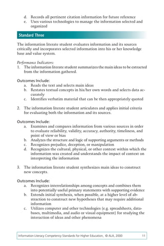 d.	 Records all pertinent citation information for future reference
    e.	 Uses various technologies to manage the information selected and
        organized

 Standard Three
The information literate student evaluates information and its sources
critically and incorporates selected information into his or her knowledge
base and value system.

Performance Indicators:
1.	 The information literate student summarizes the main ideas to be extracted
    from the information gathered.

Outcomes Include:
   a.	 Reads the text and selects main ideas
   b.	 Restates textual concepts in his/her own words and selects data ac-
       curately
   c.	 Identifies verbatim material that can be then appropriately quoted

2.	 The information literate student articulates and applies initial criteria
    for evaluating both the information and its sources.

Outcomes Include:
   a.	 Examines and compares information from various sources in order
       to evaluate reliability, validity, accuracy, authority, timeliness, and
       point of view or bias
   b.	 Analyzes the structure and logic of supporting arguments or methods
   c.	 Recognizes prejudice, deception, or manipulation
   d.	 Recognizes the cultural, physical, or other context within which the
       information was created and understands the impact of context on
       interpreting the information

3.	 The information literate student synthesizes main ideas to construct
    new concepts.

Outcomes Include:
   a.	 Recognizes interrelationships among concepts and combines them
       into potentially useful primary statements with supporting evidence
   b.	 Extends initial synthesis, when possible, at a higher level of ab-
       straction to construct new hypotheses that may require additional
       information
   c.	 Utilizes computer and other technologies (e.g. spreadsheets, data-
       bases, multimedia, and audio or visual equipment) for studying the
       interaction of ideas and other phenomena



Information Literacy Competency Standards for Higher Education, © ALA, 2000	    11
 