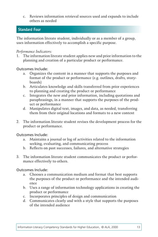 c.	 Reviews information retrieval sources used and expands to include
        others as needed

 Standard Four
The information literate student, individually or as a member of a group,
uses information effectively to accomplish a specific purpose.

Performance Indicators:
1.	 The information literate student applies new and prior information to the
    planning and creation of a particular product or performance.

Outcomes Include:
   a.	 Organizes the content in a manner that supports the purposes and
       format of the product or performance (e.g. outlines, drafts, story-
       boards)
   b.	 Articulates knowledge and skills transferred from prior experiences
       to planning and creating the product or performance
   c.	 Integrates the new and prior information, including quotations and
       paraphrasings, in a manner that supports the purposes of the prod-
       uct or performance
   d.	 Manipulates digital text, images, and data, as needed, transferring
       them from their original locations and formats to a new context

2.	 The information literate student revises the development process for the
    product or performance.

Outcomes Include:
   a.	 Maintains a journal or log of activities related to the information
       seeking, evaluating, and communicating process
   b.	 Reflects on past successes, failures, and alternative strategies

3.	 The information literate student communicates the product or perfor-
    mance effectively to others.

Outcomes Include:
   a.	 Chooses a communication medium and format that best supports
       the purposes of the product or performance and the intended audi-
       ence
   b.	 Uses a range of information technology applications in creating the
       product or performance
   c.	 Incorporates principles of design and communication
   d.	 Communicates clearly and with a style that supports the purposes
       of the intended audience




Information Literacy Competency Standards for Higher Education, © ALA, 2000	   13
 