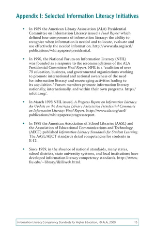 Appendix I: Selected Information Literacy Initiatives
   	 In 1989 the American Library Association (ALA) Presidential
      Committee on Information Literacy issued a Final Report which
      defined four components of information literacy: the ability to
      recognize when information is needed and to locate, evaluate and
      use effectively the needed information. http://www.ala.org/acrl/
      publications/whitepapers/presidential.

   	 In 1990, the National Forum on Information Literacy (NFIL)
      was founded as a response to the recommendations of the ALA
      Presidential Committee Final Report. NFIL is a “coalition of over
      75 education, business, and governmental organizations working
      to promote international and national awareness of the need
      for information literacy and encouraging activities leading to
      its acquisition.” Forum members promote information literacy
      nationally, internationally, and within their own programs. http://
      infolit.org/.

   	 In March 1998 NFIL issued, A Progress Report on Information Literacy:
      An Update on the American Library Association Presidential Committee
      on Information Literacy: Final Report. http://www.ala.org/acrl/
      publications/whitepapers/progressreport.

   	 In 1998 the American Association of School Libraries (AASL) and
      the Association of Educational Communications and Technology
      (AECT) published Information Literacy Standards for Student Learning.
      The AASL/AECT standards detail competencies for students in
      K-12.

   	 Since 1989, in the absence of national standards, many states,
      school districts, state university systems, and local institutions have
      developed information literacy competency standards. http://www.
      fiu.edu/~library/ili/iliweb.html.




Information Literacy Competency Standards for Higher Education, © ALA, 2000	   15
 