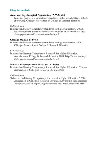 Citing the standards
American Psychological Association (APA Style)
  Information literacy competency standards for higher education. (2000).
  [Brochure]. Chicago: Association of College & Research Libraries.

Online citation
Information literacy competency standards for higher education. (2000).
    Retrieved [insert month-day-year accessed] from http://www.acrl.org/
    ala/mgrps/divs/acrl/standards/standards.pdf.

Chicago Manual of Style
Information literacy competency standards for higher education. 2000
    Chicago: Association of College & Research Libraries.

Online citation
Information Literacy Competency Standards for Higher Education.
    Association of College & Research Libraries, 2000; http://www.acrl.org/
    ala/mgrps/divs/acrl/standards/standards.pdf.

Modern Language Association (MLA Style)
Information Literacy Competency Standards for Higher Education. Chicago:
    Association of College & Research Libraries, 2000

Online citation
“Information Literacy Competency Standards for Higher Education.” 2000.
    Association of College & Research Libraries. [Day-month-year accessed]
    <http://www.acrl.org/ala/mgrps/divs/acrl/standards/standards.pdf>
 