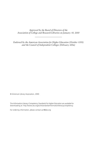 Approved by the Board of Directors of the
         Association of College and Research Libraries on January 18, 2000
                                ————————————

    Endorsed by the American Association for Higher Education (October 1999)
            and the Council of Independent Colleges (February 2004)




© American Library Association, 2000




The Information Literacy Competency Standards for Higher Education are available for
downloading at: http://www.ala.org/acrl/standards/informationliteracycompetency.

For ordering information, please contact acrl@ala.org
 