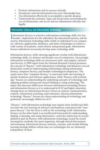 	   Evaluate information and its sources critically
    	   Incorporate selected information into one’s knowledge base
    	   Use information effectively to accomplish a specific purpose
    	   Understand the economic, legal, and social issues surrounding the
         use of information, and access and use information ethically and
         legally

 Information Literacy and Information Technology

I  nformation literacy is related to information technology skills, but has
   broader implications for the individual, the educational system, and for
society. Information technology skills enable an individual to use comput-
ers, software applications, databases, and other technologies to achieve a
wide variety of academic, work-related, and personal goals. Information
literate individuals necessarily develop some technology skills.

Information literacy, while showing significant overlap with information
technology skills, is a distinct and broader area of competence. Increasingly,
information technology skills are interwoven with, and support, informa-
tion literacy. A 1999 report from the National Research Council promotes
the concept of “fluency” with information technology and delineates several
distinctions useful in understanding relationships among information
literacy, computer literacy, and broader technological competence. The
report notes that “computer literacy” is concerned with rote learning of
specific hardware and software applications, while “fluency with technol-
ogy” focuses on understanding the underlying concepts of technology and
applying problem-solving and critical thinking to using technology. The
report also discusses differences between information technology fluency
and information literacy as it is understood in K-12 and higher education.
Among these are information literacy’s focus on content, communication,
analysis, information searching, and evaluation; whereas information
technology “fluency” focuses on a deep understanding of technology and
graduated, increasingly skilled use of it.2

“Fluency” with information technology may require more intellectual abili-
ties than the rote learning of software and hardware associated with “com-
puter literacy”, but the focus is still on the technology itself. Information
literacy, on the other hand, is an intellectual framework for understanding,
finding, evaluating, and using information—activities which may be accom-
plished in part by fluency with information technology, in part by sound
investigative methods, but most important, through critical discernment
and reasoning. Information literacy initiates, sustains, and extends lifelong
learning through abilities which may use technologies but are ultimately
independent of them.




Information Literacy Competency Standards for Higher Education, © ALA, 2000	   3
 