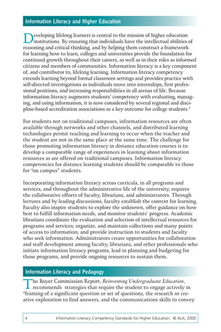 Information Literacy and Higher Education


D     eveloping lifelong learners is central to the mission of higher education
      institutions. By ensuring that individuals have the intellectual abilities of
reasoning and critical thinking, and by helping them construct a framework
for learning how to learn, colleges and universities provide the foundation for
continued growth throughout their careers, as well as in their roles as informed
citizens and members of communities. Information literacy is a key component
of, and contributor to, lifelong learning. Information literacy competency
extends learning beyond formal classroom settings and provides practice with
self-directed investigations as individuals move into internships, first profes-
sional positions, and increasing responsibilities in all arenas of life. Because
information literacy augments students’ competency with evaluating, manag-
ing, and using information, it is now considered by several regional and disci-
pline-based accreditation associations as a key outcome for college students.3

For students not on traditional campuses, information resources are often
available through networks and other channels, and distributed learning
technologies permit teaching and learning to occur when the teacher and
the student are not in the same place at the same time. The challenge for
those promoting information literacy in distance education courses is to
develop a comparable range of experiences in learning about information
resources as are offered on traditional campuses. Information literacy
competencies for distance learning students should be comparable to those
for “on campus” students.

Incorporating information literacy across curricula, in all programs and
services, and throughout the administrative life of the university, requires
the collaborative efforts of faculty, librarians, and administrators. Through
lectures and by leading discussions, faculty establish the context for learning.
Faculty also inspire students to explore the unknown, offer guidance on how
best to fulfill information needs, and monitor students’ progress. Academic
librarians coordinate the evaluation and selection of intellectual resources for
programs and services; organize, and maintain collections and many points
of access to information; and provide instruction to students and faculty
who seek information. Administrators create opportunities for collaboration
and staff development among faculty, librarians, and other professionals who
initiate information literacy programs, lead in planning and budgeting for
those programs, and provide ongoing resources to sustain them.


 Information Literacy and Pedagogy

T   he Boyer Commission Report, Reinventing Undergraduate Education,
    recommends strategies that require the student to engage actively in
“framing of a significant question or set of questions, the research or cre-
ative exploration to find answers, and the communications skills to convey


4	             Information Literacy Competency Standards for Higher Education, © ALA, 2000
 
