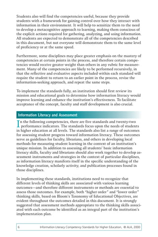 Students also will find the competencies useful, because they provide
students with a framework for gaining control over how they interact with
information in their environment. It will help to sensitize them to the need
to develop a metacognitive approach to learning, making them conscious of
the explicit actions required for gathering, analyzing, and using information.
All students are expected to demonstrate all of the competencies described
in this document, but not everyone will demonstrate them to the same level
of proficiency or at the same speed.

Furthermore, some disciplines may place greater emphasis on the mastery of
competencies at certain points in the process, and therefore certain compe-
tencies would receive greater weight than others in any rubric for measure-
ment. Many of the competencies are likely to be performed recursively, in
that the reflective and evaluative aspects included within each standard will
require the student to return to an earlier point in the process, revise the
information-seeking approach, and repeat the same steps.

To implement the standards fully, an institution should first review its
mission and educational goals to determine how information literacy would
improve learning and enhance the institution’s effectiveness. To facilitate
acceptance of the concept, faculty and staff development is also crucial.


 Information Literacy and Assessment

I  n the following competencies, there are five standards and twenty-two
    performance indicators. The standards focus upon the needs of students
in higher education at all levels. The standards also list a range of outcomes
for assessing student progress toward information literacy. These outcomes
serve as guidelines for faculty, librarians, and others in developing local
methods for measuring student learning in the context of an institution’s
unique mission. In addition to assessing all students’ basic information
literacy skills, faculty and librarians should also work together to develop as-
sessment instruments and strategies in the context of particular disciplines,
as information literacy manifests itself in the specific understanding of the
knowledge creation, scholarly activity, and publication processes found in
those disciplines.

In implementing these standards, institutions need to recognize that
different levels of thinking skills are associated with various learning
outcomes—and therefore different instruments or methods are essential to
assess those outcomes. For example, both “higher order” and “lower order”
thinking skills, based on Bloom’s Taxonomy of Educational Objectives, are
evident throughout the outcomes detailed in this document. It is strongly
suggested that assessment methods appropriate to the thinking skills associ-
ated with each outcome be identified as an integral part of the institution’s
implementation plan.


6	             Information Literacy Competency Standards for Higher Education, © ALA, 2000
 