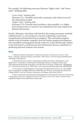 For example, the following outcomes illustrate “higher order” and “lower
order” thinking skills:

     “Lower Order” thinking skill:
     Outcome 2.2.a. Identifies keywords, synonyms, and related terms for
     the information needed.
     “Higher Order” thinking skill:
     Outcome 3.3.b. Extends initial synthesis, when possible, to a higher
     level of abstraction to construct new hypotheses that may required ad-
     ditional information.

Faculty, librarians, and others will find that discussing assessment methods
collaboratively is a very productive exercise in planning a systematic,
comprehensive information literacy program. This assessment program
should reach all students, pinpoint areas for further program development,
and consolidate learning goals already achieved. It also should make explicit
to the institution’s constituencies how information literacy contributes to
producing educated students and citizens.

Notes
     1. American Library Association. Presidential Committee on Information Literacy. Final
Report. (Chicago: American Library Association, 1989.) http://www.ala.org/acrl/publications/
whitepapers/presidential.
     2. National Research Council. Commission on Physical Sciences, Mathematics, and
Applications. Committee on Information Technology Literacy, Computer Science and
Telecommunications Board. Being Fluent with Information Technology. Publication. (Washington,
D.C.: National Academy Press, 1999) http://www.nap.edu/openbook.php?isbn=030906399X.
     3. Several key accrediting agencies concerned with information literacy are: The Middle
States Commission on Higher Education (MSCHE), the Western Association of Schools and
College (WASC), and the Southern Association of Colleges and Schools (SACS).
    4. Boyer Commission on Educating Undergraduates in the Research University. Reinventing
Undergraduate Education: A Blueprint for America’s Research Universities. http://www.niu.edu/
engagedlearning/research/pdfs/Boyer_Report.pdf.




 Information Literacy Competency Standards for Higher Education, © ALA, 2000	                  7
 